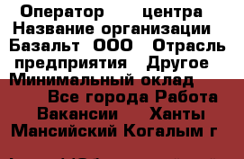 Оператор Call-центра › Название организации ­ Базальт, ООО › Отрасль предприятия ­ Другое › Минимальный оклад ­ 22 000 - Все города Работа » Вакансии   . Ханты-Мансийский,Когалым г.